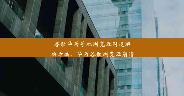 谷歌华为手机浏览器闪退解决方法、华为谷歌浏览器崩溃