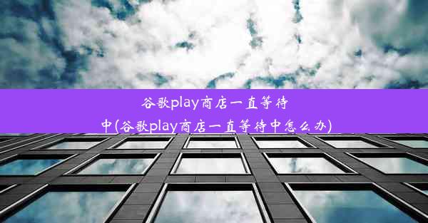 谷歌play商店一直等待中(谷歌play商店一直等待中怎么办)