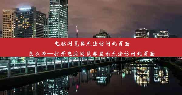 电脑浏览器无法访问此页面怎么办—打开电脑浏览器显示无法访问此页面