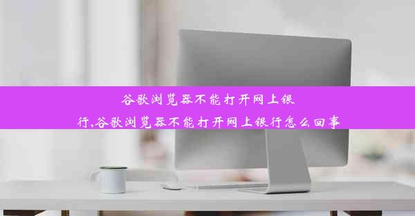 谷歌浏览器不能打开网上银行,谷歌浏览器不能打开网上银行怎么回事