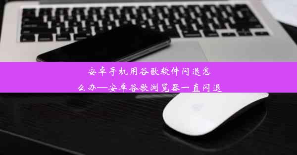 安卓手机用谷歌软件闪退怎么办—安卓谷歌浏览器一直闪退