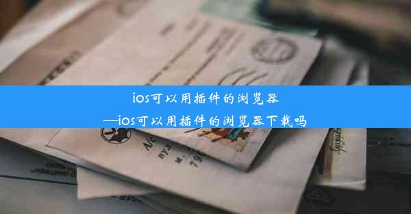 ios可以用插件的浏览器—ios可以用插件的浏览器下载吗