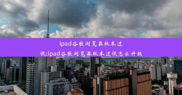 ipad谷歌浏览器版本过低;ipad谷歌浏览器版本过低怎么升级