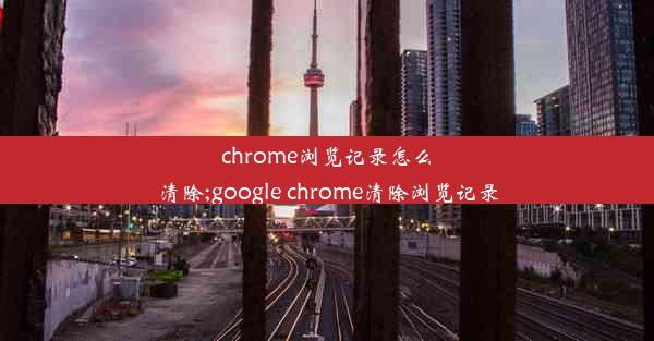 chrome浏览记录怎么清除;google chrome清除浏览记录