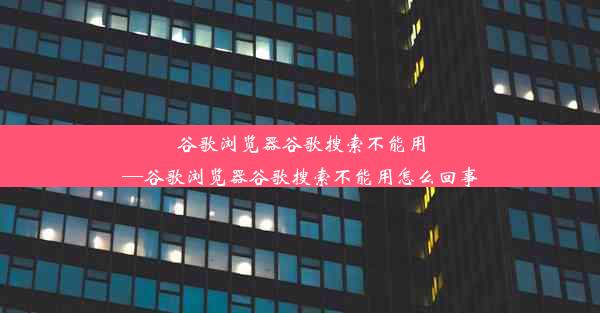 谷歌浏览器谷歌搜索不能用—谷歌浏览器谷歌搜索不能用怎么回事