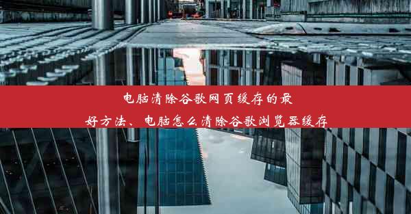 电脑清除谷歌网页缓存的最好方法、电脑怎么清除谷歌浏览器缓存