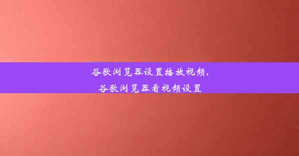 谷歌浏览器设置播放视频,谷歌浏览器看视频设置