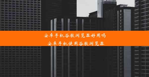 安卓手机谷歌浏览器好用吗_安卓手机使用谷歌浏览器