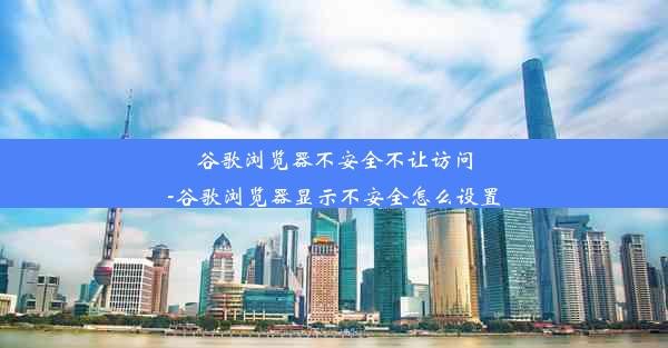 谷歌浏览器不安全不让访问-谷歌浏览器显示不安全怎么设置