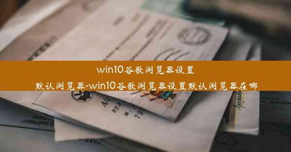 win10谷歌浏览器设置默认浏览器-win10谷歌浏览器设置默认浏览器在哪