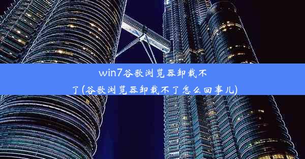 win7谷歌浏览器卸载不了(谷歌浏览器卸载不了怎么回事儿)