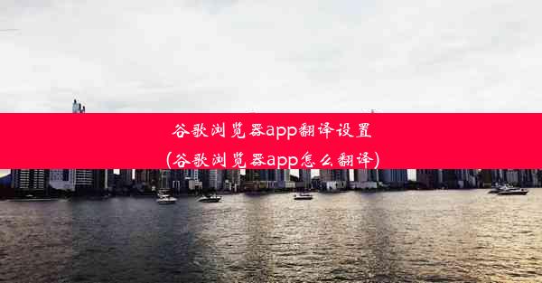 谷歌浏览器app翻译设置(谷歌浏览器app怎么翻译)