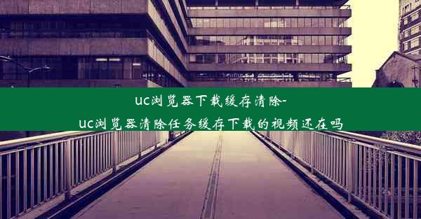 uc浏览器下载缓存清除-uc浏览器清除任务缓存下载的视频还在吗