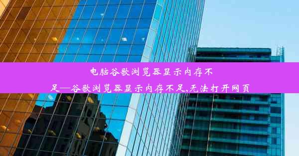 电脑谷歌浏览器显示内存不足—谷歌浏览器显示内存不足,无法打开网页