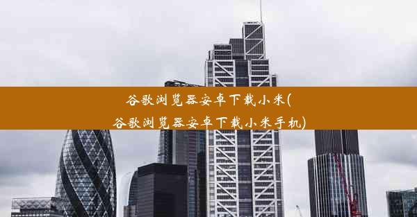 谷歌浏览器安卓下载小米(谷歌浏览器安卓下载小米手机)