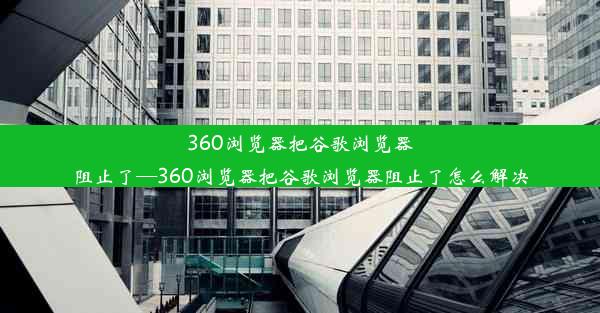 360浏览器把谷歌浏览器阻止了—360浏览器把谷歌浏览器阻止了怎么解决