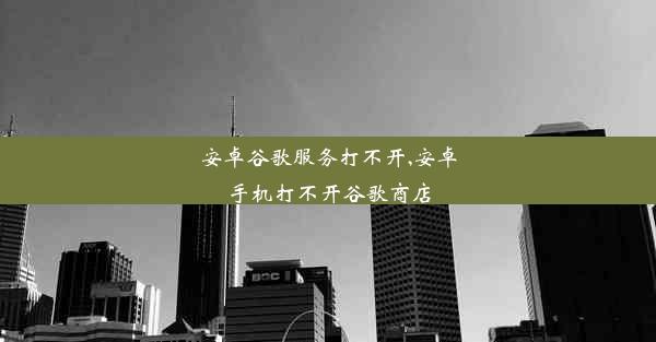 安卓谷歌服务打不开,安卓手机打不开谷歌商店