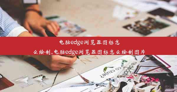 电脑edge浏览器图标怎么绘制,电脑edge浏览器图标怎么绘制图片