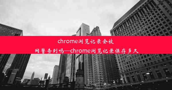 chrome浏览记录会被网警查到吗—chrome浏览记录保存多久