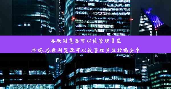 谷歌浏览器可以被管理员监控吗,谷歌浏览器可以被管理员监控吗安卓