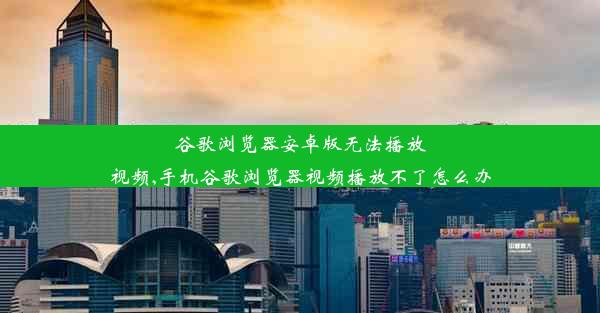 谷歌浏览器安卓版无法播放视频,手机谷歌浏览器视频播放不了怎么办