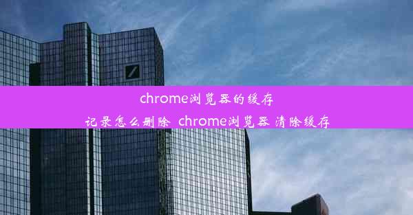 chrome浏览器的缓存记录怎么删除_chrome浏览器 清除缓存