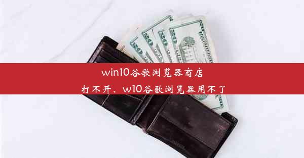 win10谷歌浏览器商店打不开、w10谷歌浏览器用不了