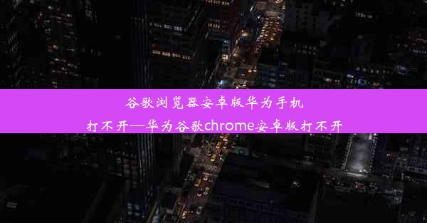 谷歌浏览器安卓版华为手机打不开—华为谷歌chrome安卓版打不开