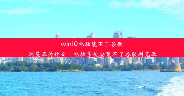 win10电脑装不了谷歌浏览器为什么—电脑系统安装不了谷歌浏览器