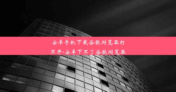 安卓手机下载谷歌浏览器打不开-安卓下不了谷歌浏览器