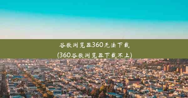 谷歌浏览器360无法下载(360谷歌浏览器下载不上)