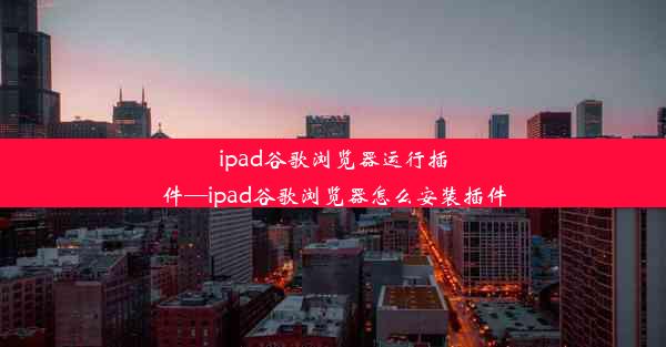 ipad谷歌浏览器运行插件—ipad谷歌浏览器怎么安装插件