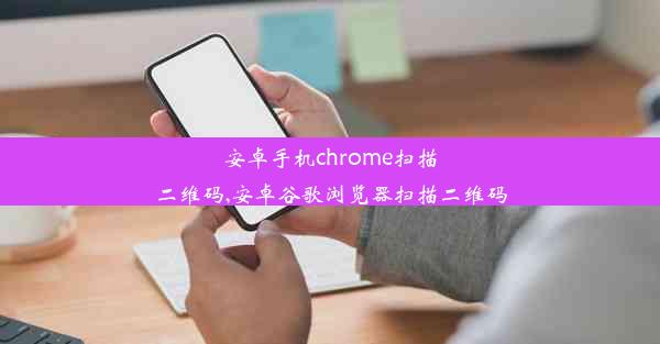 安卓手机chrome扫描二维码,安卓谷歌浏览器扫描二维码