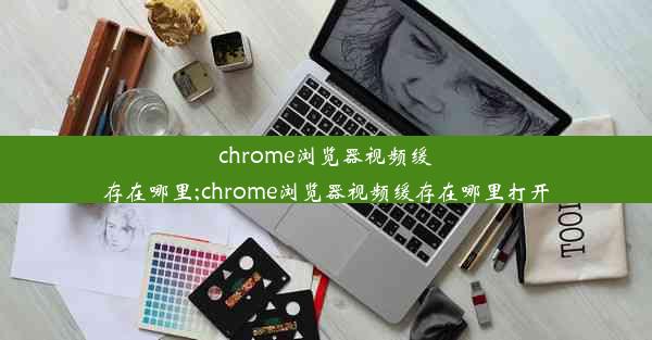 chrome浏览器视频缓存在哪里;chrome浏览器视频缓存在哪里打开