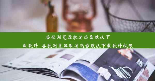 谷歌浏览器取消迅雷默认下载软件_谷歌浏览器取消迅雷默认下载软件权限