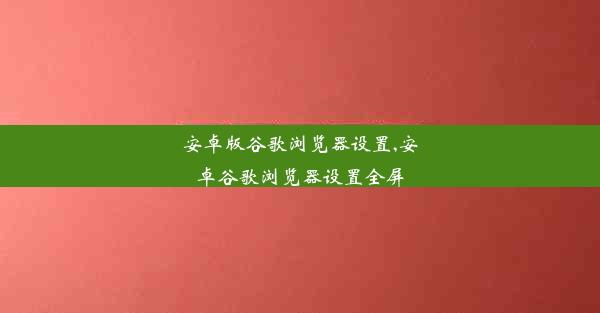 安卓版谷歌浏览器设置,安卓谷歌浏览器设置全屏