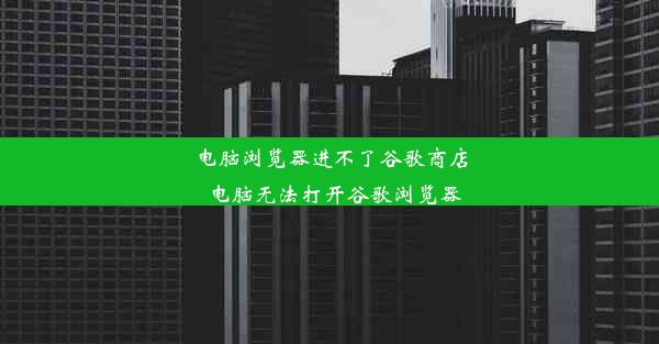 电脑浏览器进不了谷歌商店_电脑无法打开谷歌浏览器