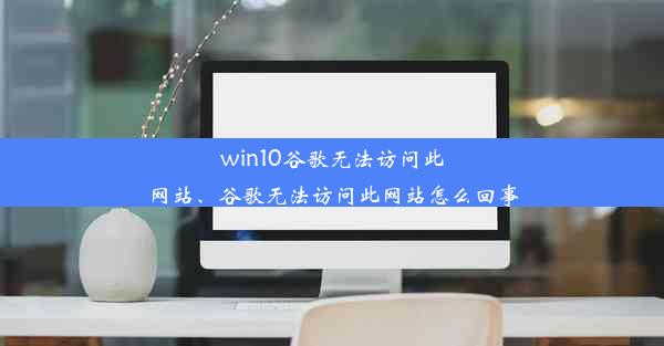 win10谷歌无法访问此网站、谷歌无法访问此网站怎么回事