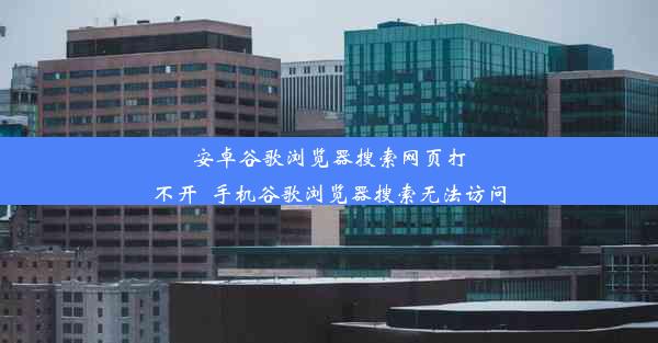 安卓谷歌浏览器搜索网页打不开_手机谷歌浏览器搜索无法访问