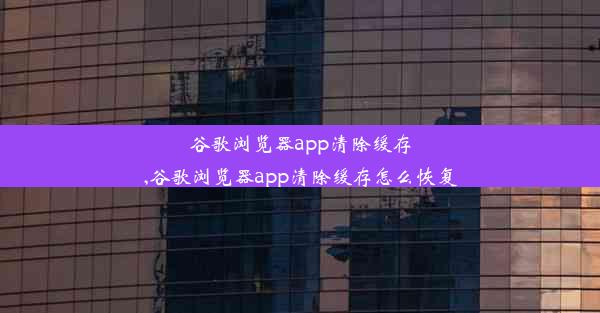 谷歌浏览器app清除缓存,谷歌浏览器app清除缓存怎么恢复