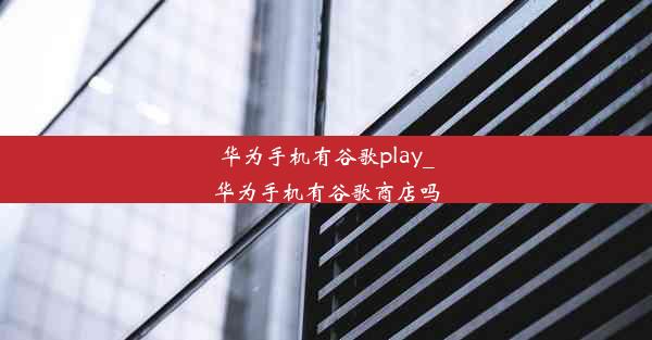 华为手机有谷歌play_华为手机有谷歌商店吗