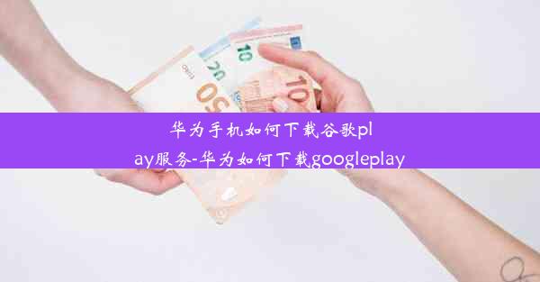 华为手机如何下载谷歌play服务-华为如何下载googleplay