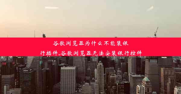 谷歌浏览器为什么不能装银行插件,谷歌浏览器无法安装银行控件