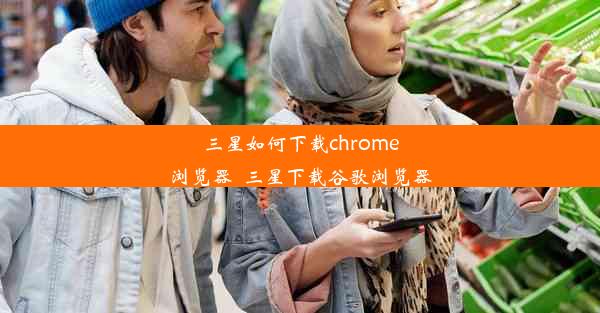 三星如何下载chrome浏览器_三星下载谷歌浏览器