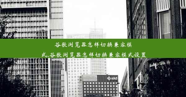 谷歌浏览器怎样切换兼容模式,谷歌浏览器怎样切换兼容模式设置