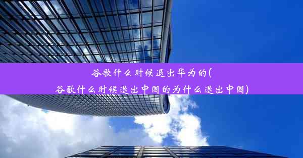 谷歌什么时候退出华为的(谷歌什么时候退出中国的为什么退出中国)