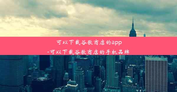 可以下载谷歌商店的app-可以下载谷歌商店的手机品牌