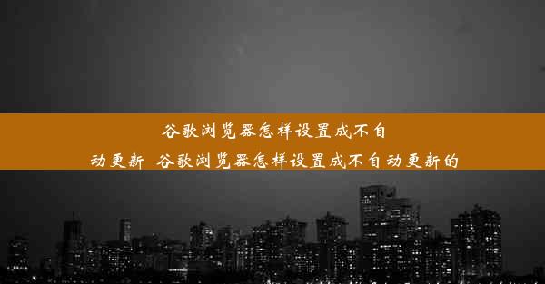 谷歌浏览器怎样设置成不自动更新_谷歌浏览器怎样设置成不自动更新的