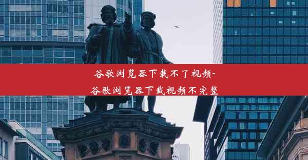 谷歌浏览器下载不了视频-谷歌浏览器下载视频不完整