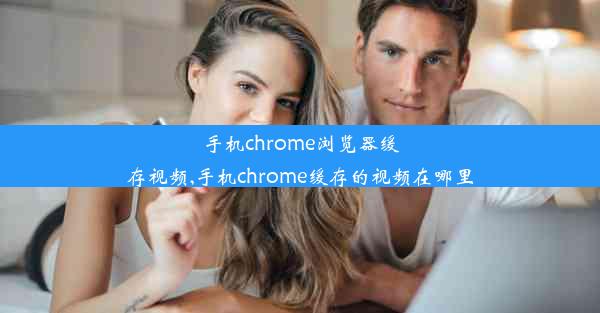 手机chrome浏览器缓存视频,手机chrome缓存的视频在哪里